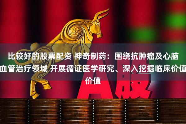 比较好的股票配资 神奇制药：围绕抗肿瘤及心脑血管治疗领域 开展循证医学研究、深入挖掘临床价值