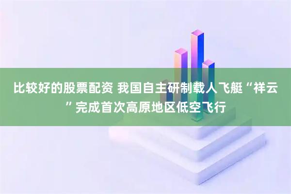 比较好的股票配资 我国自主研制载人飞艇“祥云”完成首次高原地区低空飞行