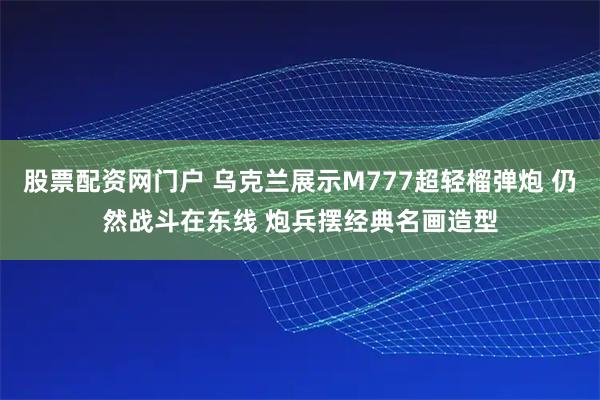 股票配资网门户 乌克兰展示M777超轻榴弹炮 仍然战斗在东线 炮兵摆经典名画造型