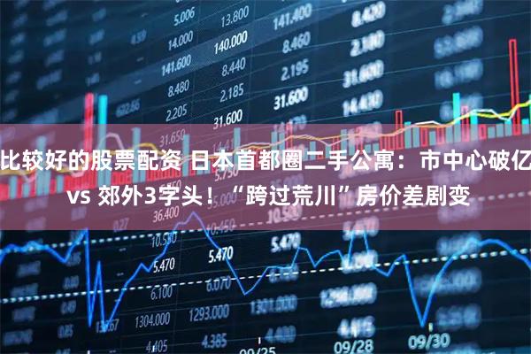 比较好的股票配资 日本首都圈二手公寓：市中心破亿 vs 郊外3字头！“跨过荒川”房价差剧变