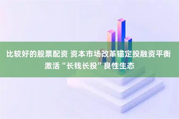 比较好的股票配资 资本市场改革锚定投融资平衡 激活“长钱长投”良性生态