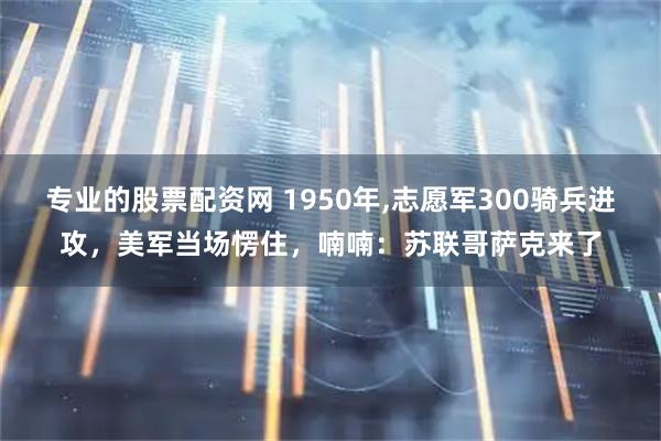 专业的股票配资网 1950年,志愿军300骑兵进攻，美军当场愣住，喃喃：苏联哥萨克来了
