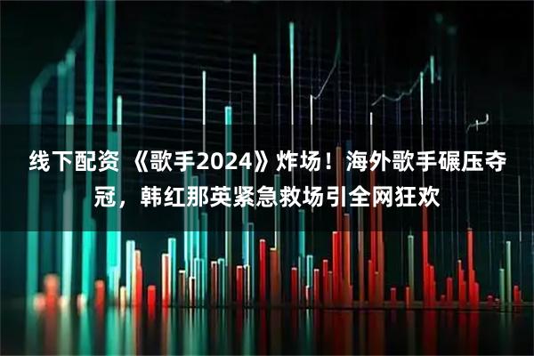 线下配资 《歌手2024》炸场！海外歌手碾压夺冠，韩红那英紧急救场引全网狂欢