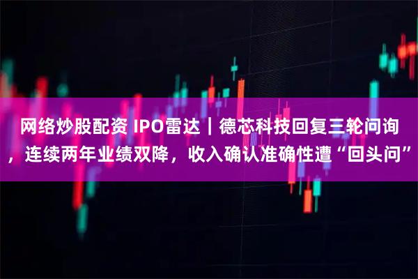网络炒股配资 IPO雷达｜德芯科技回复三轮问询，连续两年业绩双降，收入确认准确性遭“回头问”