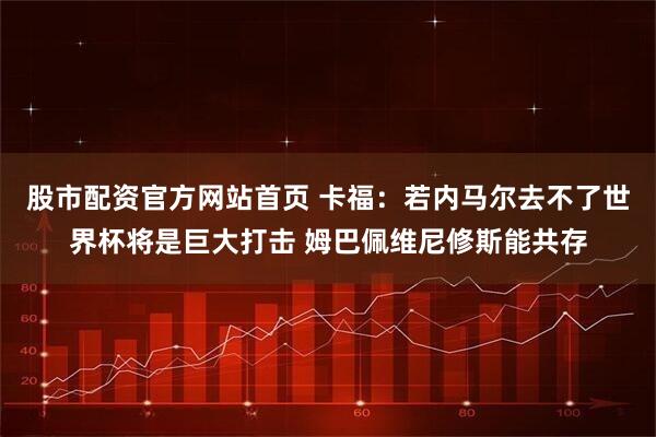 股市配资官方网站首页 卡福：若内马尔去不了世界杯将是巨大打击 姆巴佩维尼修斯能共存