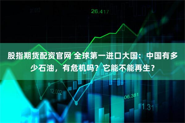 股指期货配资官网 全球第一进口大国：中国有多少石油，有危机吗？它能不能再生？