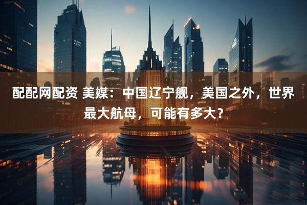 配配网配资 美媒：中国辽宁舰，美国之外，世界最大航母，可能有多大？