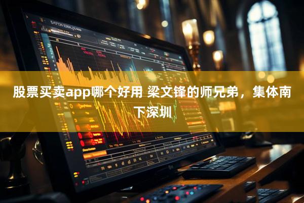 股票买卖app哪个好用 梁文锋的师兄弟，集体南下深圳
