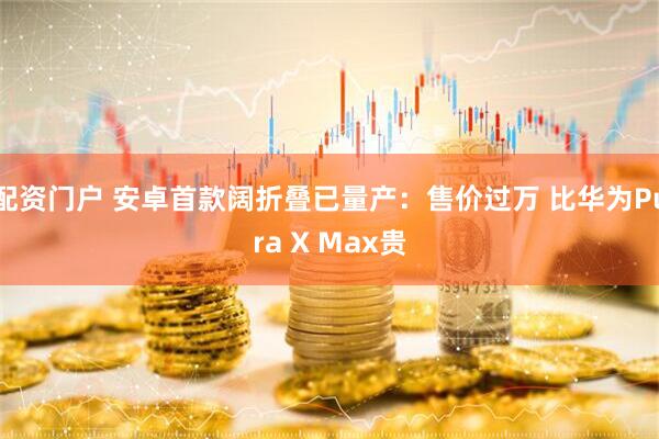 配资门户 安卓首款阔折叠已量产：售价过万 比华为Pura X Max贵