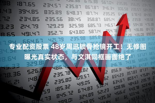 专业配资股票 48岁周迅锁骨抢镜开工！无修图曝光真实状态，与文淇同框画面绝了