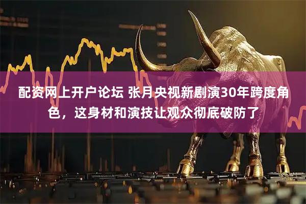 配资网上开户论坛 张月央视新剧演30年跨度角色，这身材和演技让观众彻底破防了