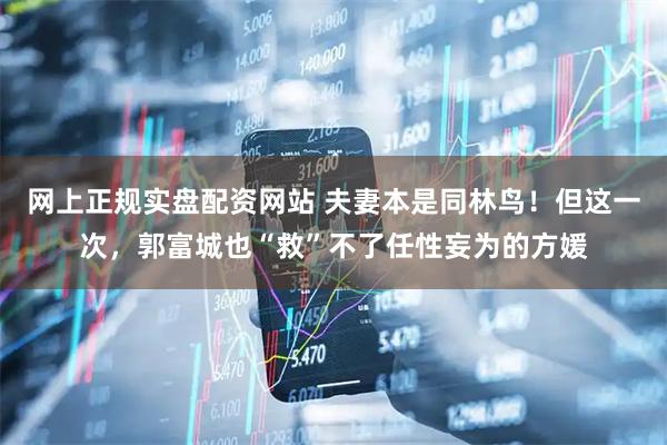 网上正规实盘配资网站 夫妻本是同林鸟！但这一次，郭富城也“救”不了任性妄为的方媛