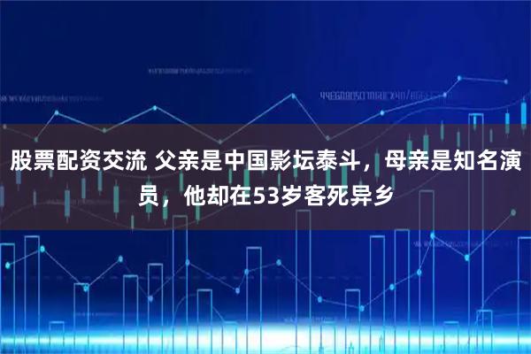 股票配资交流 父亲是中国影坛泰斗，母亲是知名演员，他却在53岁客死异乡