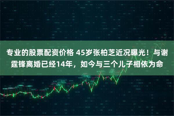 专业的股票配资价格 45岁张柏芝近况曝光！与谢霆锋离婚已经14年，如今与三个儿子相依为命
