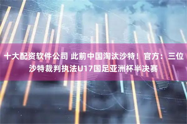 十大配资软件公司 此前中国淘汰沙特！官方：三位沙特裁判执法U17国足亚洲杯半决赛