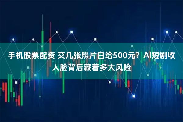 手机股票配资 交几张照片白给500元？AI短剧收人脸背后藏着多大风险