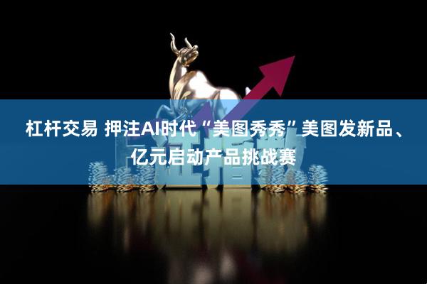 杠杆交易 押注AI时代“美图秀秀”美图发新品、亿元启动产品挑战赛