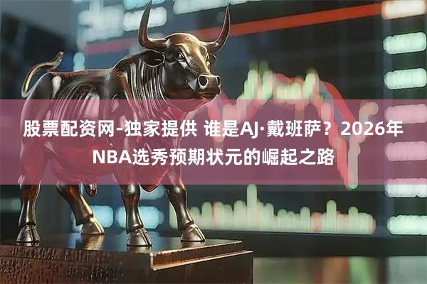 股票配资网-独家提供 谁是AJ·戴班萨？2026年NBA选秀预期状元的崛起之路