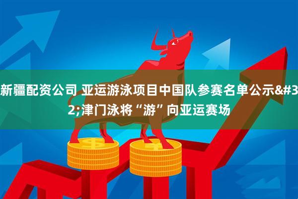 新疆配资公司 亚运游泳项目中国队参赛名单公示 津门泳将“游”向亚运赛场