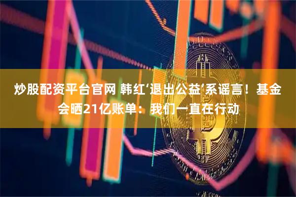 炒股配资平台官网 韩红‘退出公益’系谣言！基金会晒21亿账单：我们一直在行动