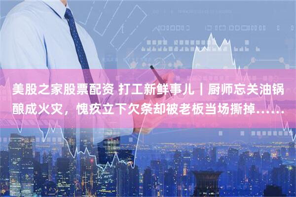 美股之家股票配资 打工新鲜事儿｜厨师忘关油锅酿成火灾，愧疚立下欠条却被老板当场撕掉……