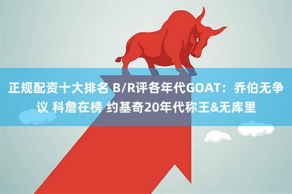 正规配资十大排名 B/R评各年代GOAT：乔伯无争议 科詹在榜 约基奇20年代称王&无库里