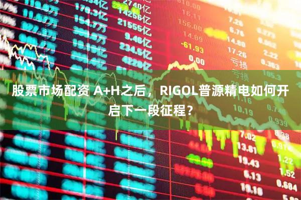股票市场配资 A+H之后，RIGOL普源精电如何开启下一段征程？
