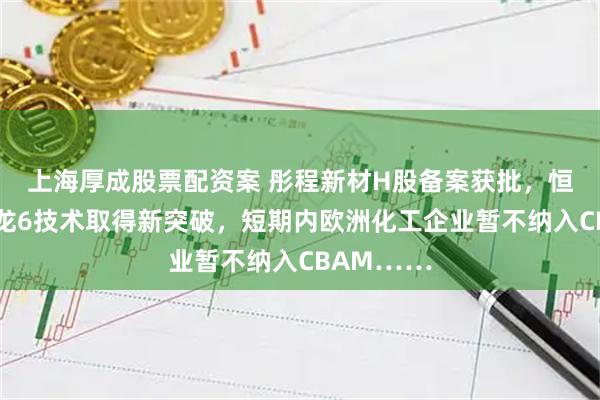 上海厚成股票配资案 彤程新材H股备案获批，恒逸石化尼龙6技术取得新突破，短期内欧洲化工企业暂不纳入CBAM……