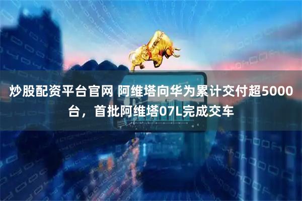炒股配资平台官网 阿维塔向华为累计交付超5000台，首批阿维塔07L完成交车