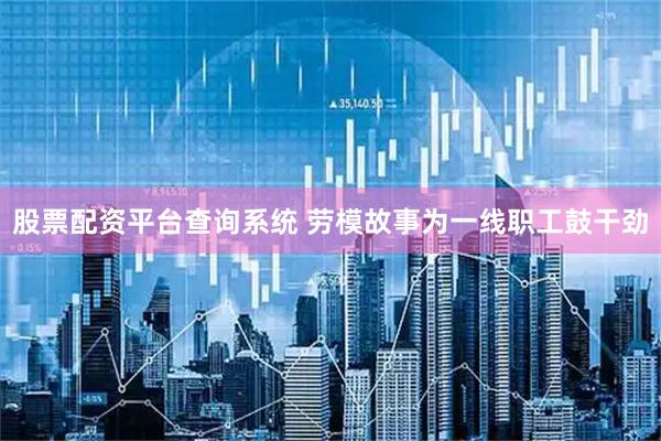 股票配资平台查询系统 劳模故事为一线职工鼓干劲