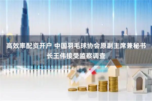 高效率配资开户 中国羽毛球协会原副主席兼秘书长王伟接受监察调查