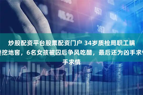 炒股配资平台股票配资门户 34岁质检局职工瞒妻挖地窖，6名女孩被囚后争风吃醋，最后还为凶手求情
