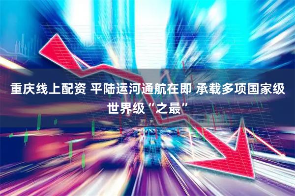 重庆线上配资 平陆运河通航在即 承载多项国家级世界级“之最”