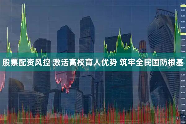 股票配资风控 激活高校育人优势 筑牢全民国防根基