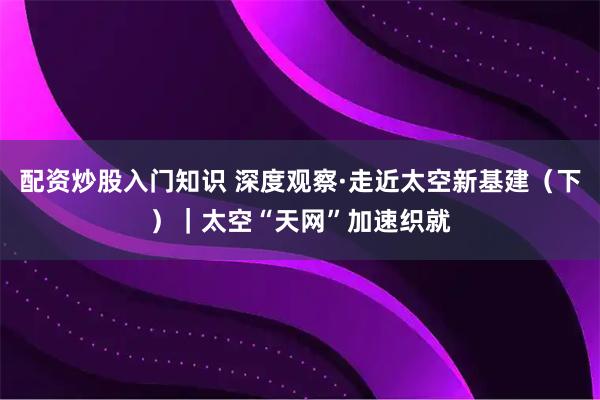 配资炒股入门知识 深度观察·走近太空新基建（下）｜太空“天网”加速织就