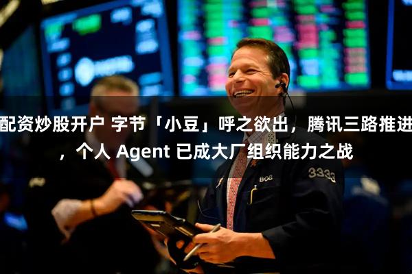 配资炒股开户 字节「小豆」呼之欲出，腾讯三路推进，个人 Agent 已成大厂组织能力之战