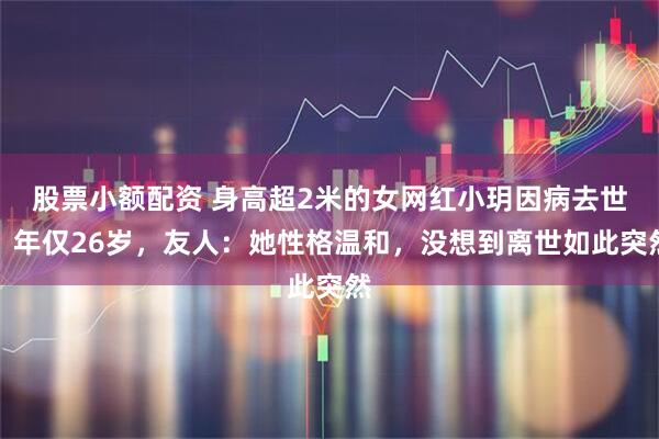 股票小额配资 身高超2米的女网红小玥因病去世，年仅26岁，友人：她性格温和，没想到离世如此突然