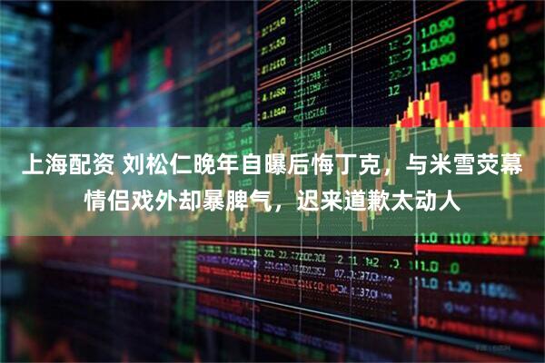 上海配资 刘松仁晚年自曝后悔丁克，与米雪荧幕情侣戏外却暴脾气，迟来道歉太动人