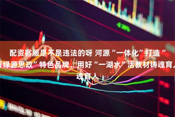 配资客服是不是违法的呀 河源“一体化”打造“万绿源思政”特色品牌,用好“一湖水”活教材铸魂育人