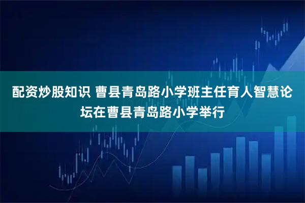 配资炒股知识 曹县青岛路小学班主任育人智慧论坛在曹县青岛路小学举行