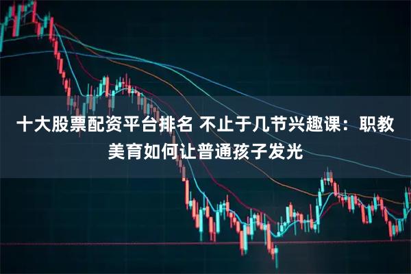 十大股票配资平台排名 不止于几节兴趣课:职教美育如何让普通孩子发光